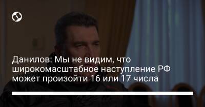 Данилов: Мы не видим, что широкомасштабное наступление РФ может произойти 16 или 17 числа