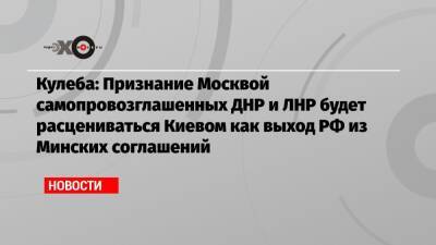 Кулеба: Признание Москвой самопровозглашенных ДНР и ЛНР будет расцениваться Киевом как выход РФ из Минских соглашений