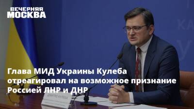 Глава МИД Украины Кулеба отреагировал на возможное признание Россией ЛНР и ДНР
