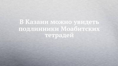 В Казани можно увидеть подлинники Моабитских тетрадей