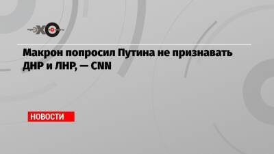 Макрон попросил Путина не признавать ДНР и ЛНР, — CNN