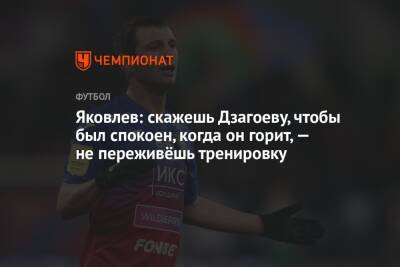 Яковлев: скажешь Дзагоеву, чтобы был спокоен, когда он горит, — не переживёшь тренировку