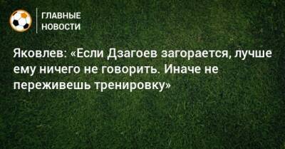 Яковлев: «Если Дзагоев загорается, лучше ему ничего не говорить. Иначе не переживешь тренировку»