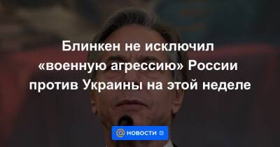 Блинкен не исключил «военную агрессию» России против Украины на этой неделе