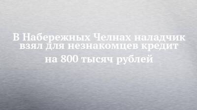 В Набережных Челнах наладчик взял для незнакомцев кредит на 800 тысяч рублей