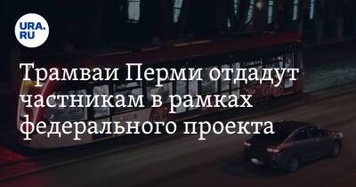 Трамваи Перми отдадут частникам в рамках федерального проекта