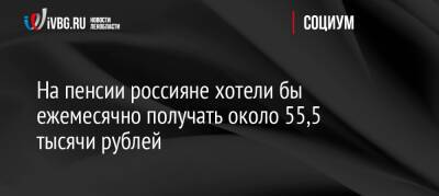 На пенсии россияне хотели бы ежемесячно получать около 55,5 тысячи рублей
