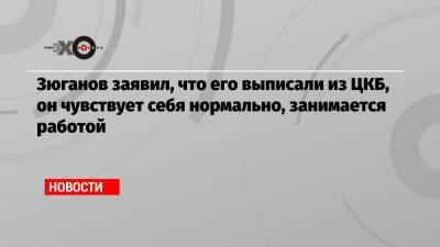 Зюганов заявил, что его выписали из ЦКБ, он чувствует себя нормально, занимается работой