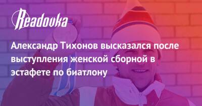 Александр Тихонов высказался после выступления женской сборной в эстафете по биатлону