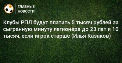 Клубы РПЛ будут платить 5 тысяч рублей за сыгранную минуту легионера до 23 лет и 10 тысяч, если игрок старше (Илья Казаков)