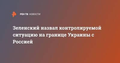 Зеленский назвал контролируемой ситуацию на границе Украины с Россией