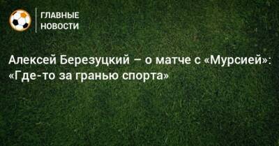 Алексей Березуцкий – о матче с «Мурсией»: «Где-то за гранью спорта»