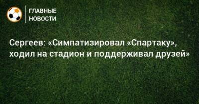 Сергеев: «Симпатизировал «Спартаку», ходил на стадион и поддерживал друзей»
