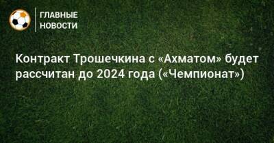 Контракт Трошечкина с «Ахматом» будет рассчитан до 2024 года («Чемпионат»)