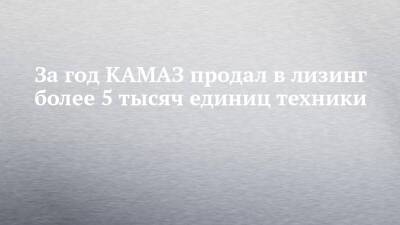 За год КАМАЗ продал в лизинг более 5 тысяч единиц техники