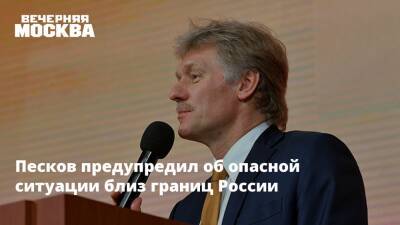 Песков предупредил об опасной ситуации близ границ России