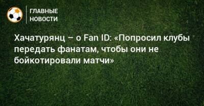 Хачатурянц – о Fan ID: «Попросил клубы передать фанатам, чтобы они не бойкотировали матчи»