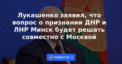 Лукашенко заявил, что вопрос о признании ДНР и ЛНР Минск будет решать совместно с Москвой