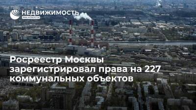 Росреестр Москвы зарегистрировал права на 227 коммунальных объектов