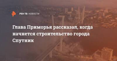 Глава Приморья рассказал, когда начнется строительство города Спутник