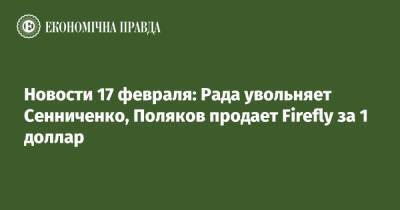 Новости 17 февраля: Рада увольняет Сенниченко, Поляков продает Firefly за 1 доллар