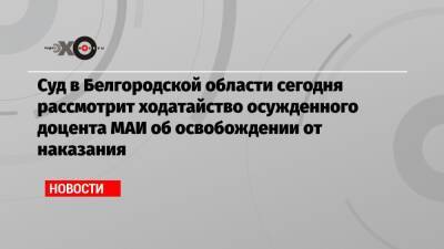 Суд в Белгородской области сегодня рассмотрит ходатайство осужденного доцента МАИ об освобождении от наказания
