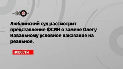 Люблинский суд рассмотрит представление ФСИН о замене Олегу Навальному условное наказание на реальное.