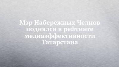 Мэр Набережных Челнов поднялся в рейтинге медиаэффективности Татарстана