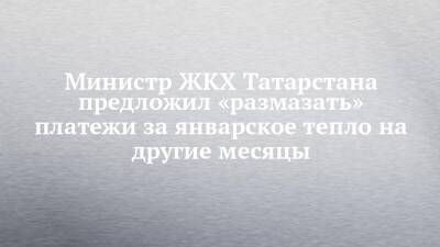 Министр ЖКХ Татарстана предложил «размазать» платежи за январское тепло на другие месяцы