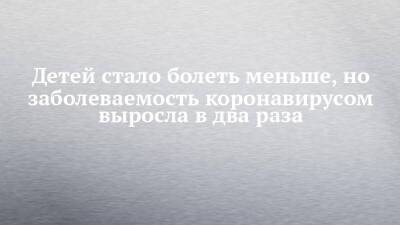 Детей стало болеть меньше, но заболеваемость коронавирусом выросла в два раза