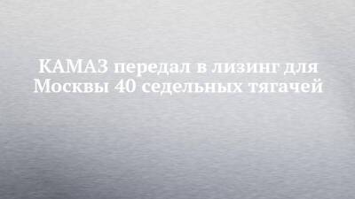 КАМАЗ передал в лизинг для Москвы 40 седельных тягачей