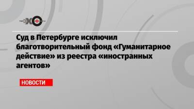 Суд в Петербурге исключил благотворительный фонд «Гуманитарное действие» из реестра «иностранных агентов»