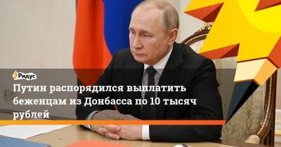 Путин распорядился выплатить беженцам из Донбасса по 10 тысяч рублей