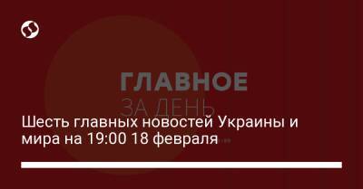 Шесть главных новостей Украины и мира на 19:00 18 февраля