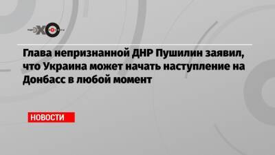 Глава непризнанной ДНР Пушилин заявил, что Украина может начать наступление на Донбасс в любой момент