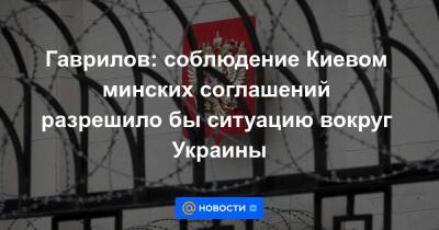 Гаврилов: соблюдение Киевом минских соглашений разрешило бы ситуацию вокруг Украины