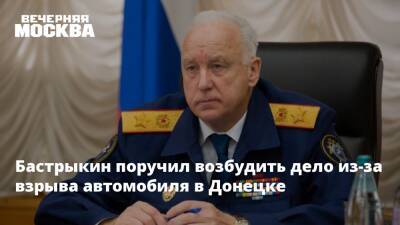 Бастрыкин поручил возбудить дело из-за взрыва автомобиля в Донецке