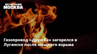 Газопровод «Дружба» загорелся в Луганске после мощного взрыва