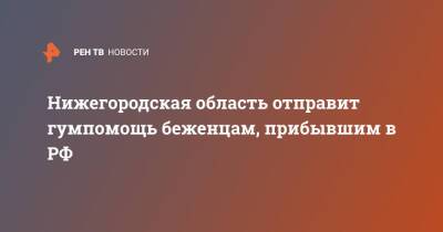 Нижегородская область отправит гумпомощь беженцам, прибывшим в РФ