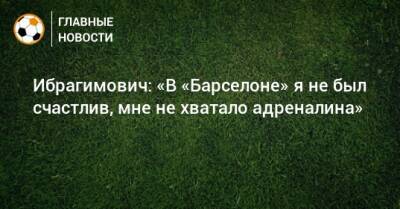 Ибрагимович: «В «Барселоне» я не был счастлив, мне не хватало адреналина»