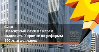 Всемирный банк намерен выделить Украине на реформы 350 млн долларов