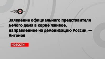 Заявление официального представителя Белого дома в корне лживое, направленное на демонизацию России, — Антонов