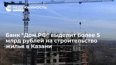 Банк "Дом.РФ" выделит более 5 млрд рублей на строительство жилья в Казани