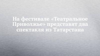 На фестивале «Театральное Приволжье» представят два спектакля из Татарстана