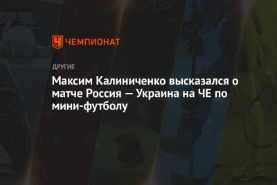 Максим Калиниченко высказался о матче Россия — Украина на ЧЕ по мини-футболу
