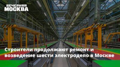 Строители продолжают ремонт и возведение шести электродепо в Москве