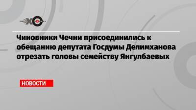 Чиновники Чечни присоединились к обещанию депутата Госдумы Делимханова отрезать головы семейству Янгулбаевых