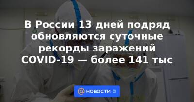В России 13 дней подряд обновляются суточные рекорды заражений COVID-19 — более 141 тыс