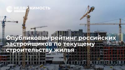 Опубликован рейтинг российских застройщиков по текущему строительству жилья