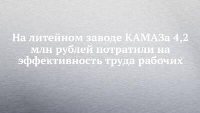 На литейном заводе КАМАЗа 4,2 млн рублей потратили на эффективность труда рабочих